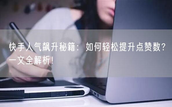 快手人气飙升秘籍：如何轻松提升点赞数？一文全解析！