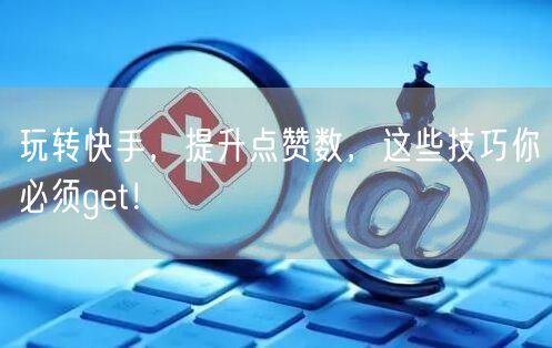 玩转快手，提升点赞数，这些技巧你必须get！
